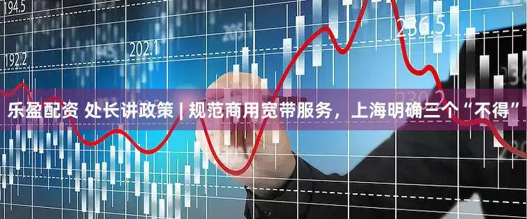 乐盈配资 处长讲政策 | 规范商用宽带服务，上海明确三个“不得”