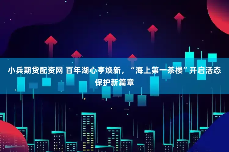 小兵期货配资网 百年湖心亭焕新，“海上第一茶楼”开启活态保护新篇章