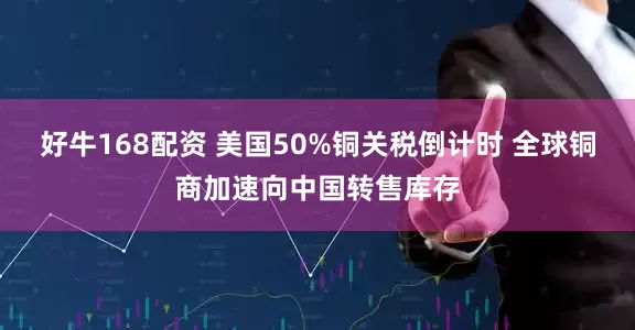 好牛168配资 美国50%铜关税倒计时 全球铜商加速向中国转售库存