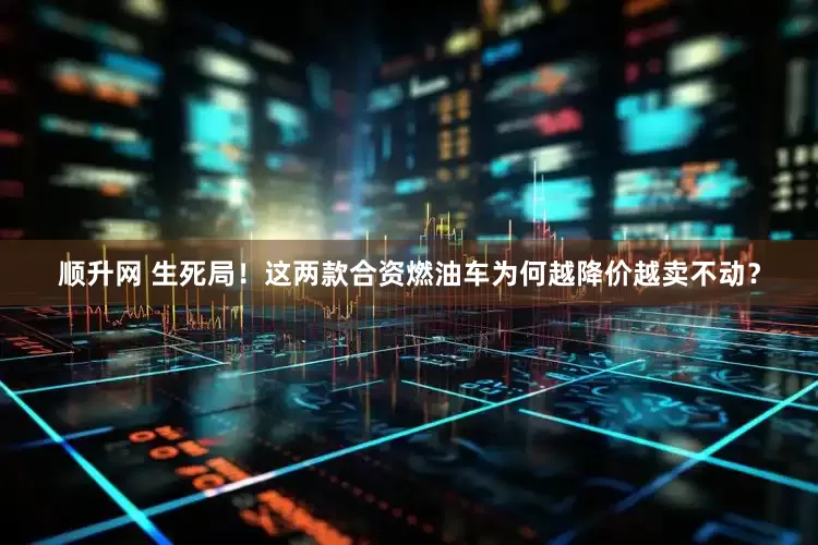 顺升网 生死局！这两款合资燃油车为何越降价越卖不动？