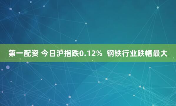 第一配资 今日沪指跌0.12%  钢铁行业跌幅最大