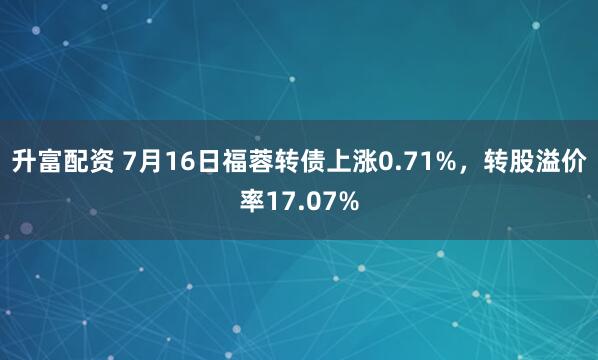 升富配资 7月16日福蓉转债上涨0.71%，转股溢价率17.07%