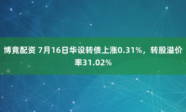 博竟配资 7月16日华设转债上涨0.31%，转股溢价率31.02%