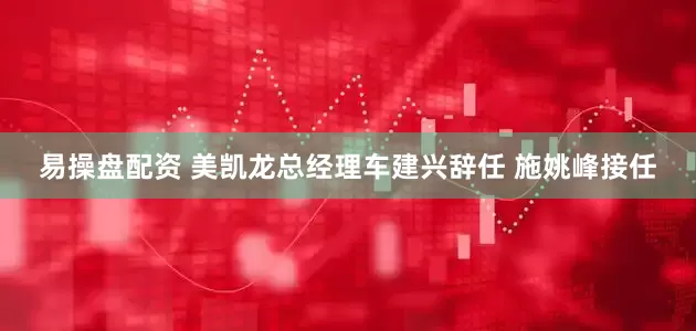 易操盘配资 美凯龙总经理车建兴辞任 施姚峰接任