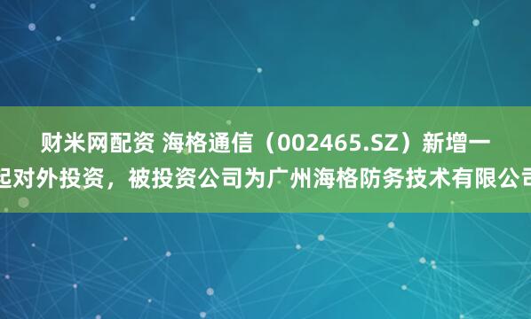 财米网配资 海格通信（002465.SZ）新增一起对外投资，被投资公司为广州海格防务技术有限公司