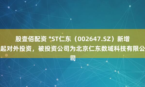 股壹佰配资 *ST仁东（002647.SZ）新增一起对外投资，被投资公司为北京仁东数域科技有限公司
