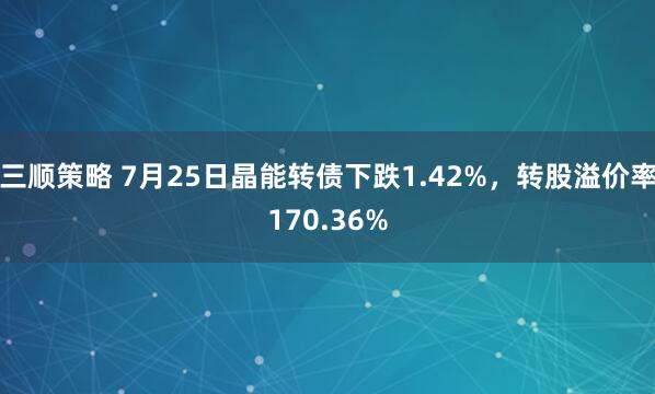 三顺策略 7月25日晶能转债下跌1.42%，转股溢价率170.36%