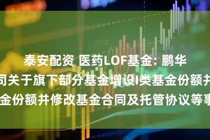 泰安配资 医药LOF基金: 鹏华基金管理有限公司关于旗下部分基金增设I类基金份额并修改基金合同及托管协议等事项的公告
