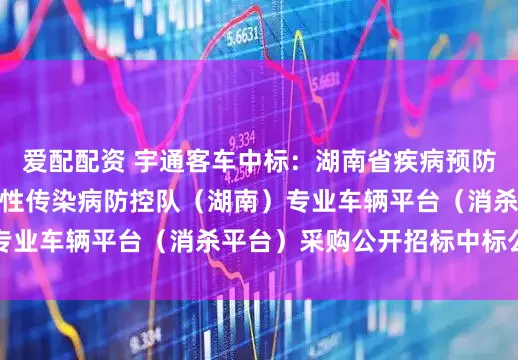 爱配配资 宇通客车中标：湖南省疾病预防控制中心国家突发急性传染病防控队（湖南）专业车辆平台（消杀平台）采购公开招标中标公告