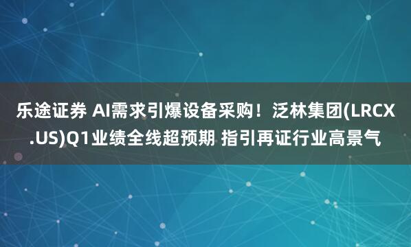 乐途证券 AI需求引爆设备采购！泛林集团(LRCX.US)Q1业绩全线超预期 指引再证行业高景气