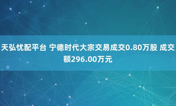 天弘忧配平台 宁德时代大宗交易成交0.80万股 成交额296.00万元