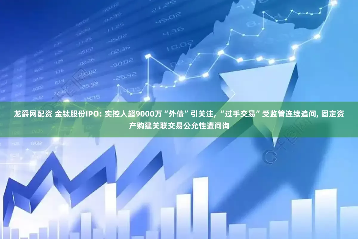 龙爵网配资 金钛股份IPO: 实控人超9000万“外债”引关注, “过手交易”受监管连续追问, 固定资产购建关联交易公允性遭问询