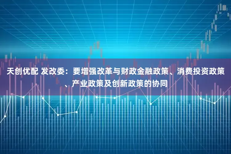 天创优配 发改委：要增强改革与财政金融政策、消费投资政策、产业政策及创新政策的协同