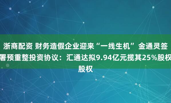 浙商配资 财务造假企业迎来“一线生机” 金通灵签署预重整投资协议：汇通达拟9.94亿元揽其25%股权